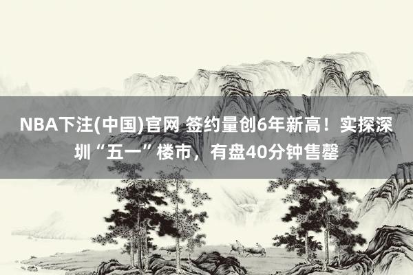 NBA下注(中国)官网 签约量创6年新高!实探深圳“五一”楼市,有盘40分钟售罄
