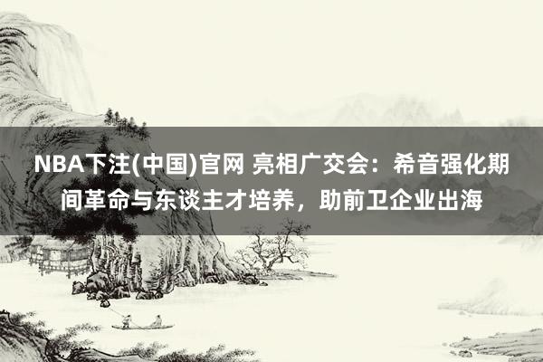 NBA下注(中国)官网 亮相广交会：希音强化期间革命与东谈主才培养，助前卫企业出海