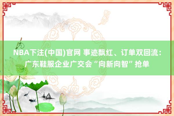 NBA下注(中国)官网 事迹飘红、订单双回流:广东鞋服企业广交会“向新向智”抢单