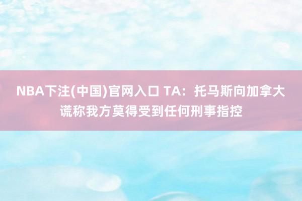 NBA下注(中国)官网入口 TA:托马斯向加拿大谎称我方莫得受到任何刑事指控