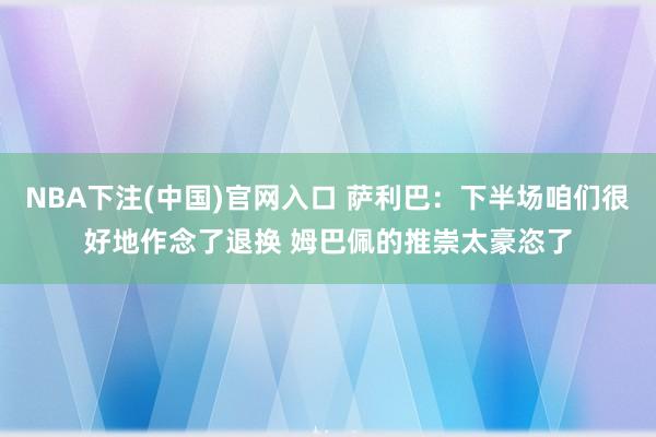 NBA下注(中国)官网入口 萨利巴：下半场咱们很好地作念了退换 姆巴佩的推崇太豪恣了