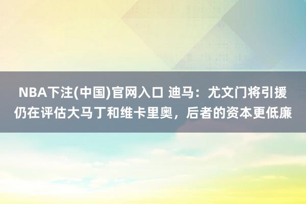 NBA下注(中国)官网入口 迪马：尤文门将引援仍在评估大马丁和维卡里奥，后者的资本更低廉