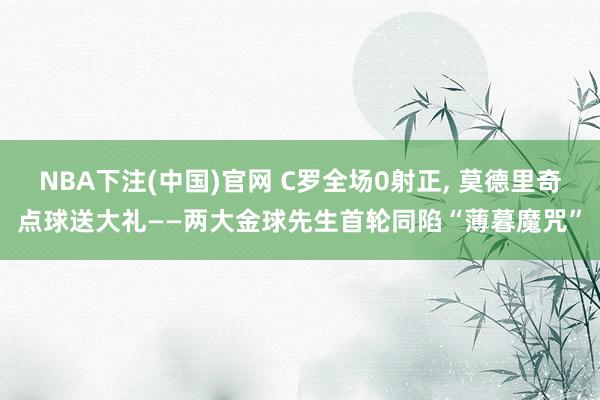 NBA下注(中国)官网 C罗全场0射正， 莫德里奇点球送大礼——两大金球先生首轮同陷“薄暮魔咒”