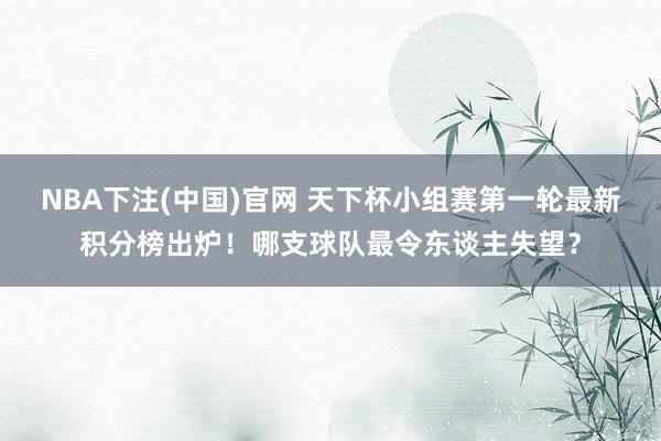 NBA下注(中国)官网 天下杯小组赛第一轮最新积分榜出炉！哪支球队最令东谈主失望？