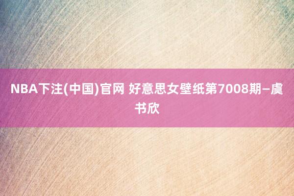 NBA下注(中国)官网 好意思女壁纸第7008期—虞书欣