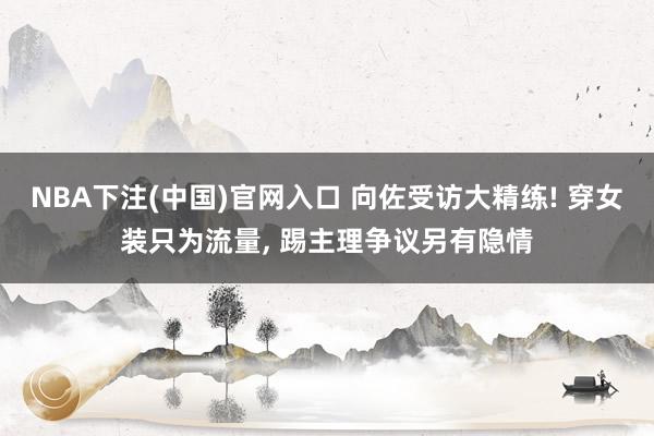 NBA下注(中国)官网入口 向佐受访大精练! 穿女装只为流量， 踢主理争议另有隐情