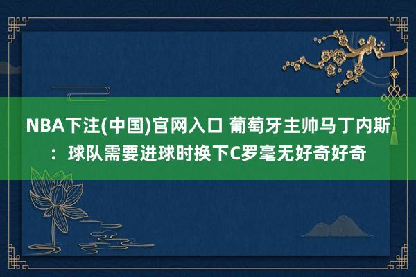 NBA下注(中国)官网入口 葡萄牙主帅马丁内斯：球队需要进球时换下C罗毫无好奇好奇