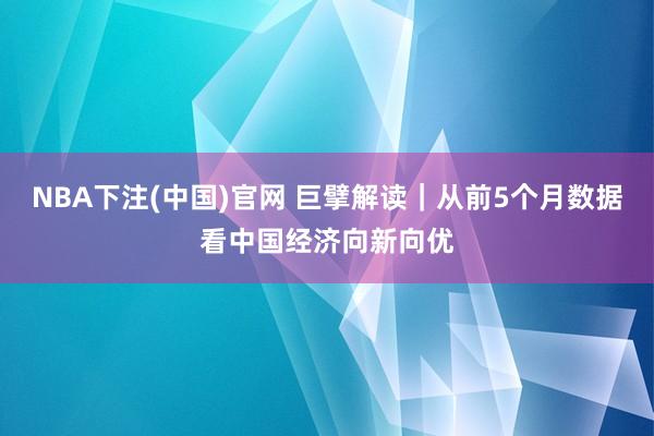 NBA下注(中国)官网 巨擘解读｜从前5个月数据看中国经济向新向优