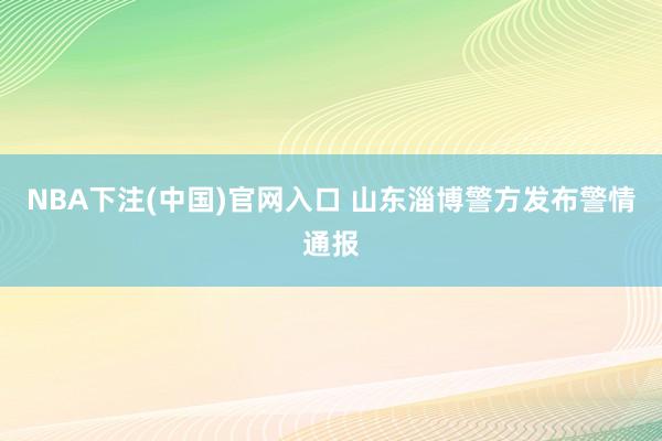 NBA下注(中国)官网入口 山东淄博警方发布警情通报