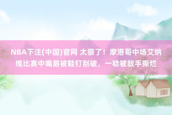 NBA下注(中国)官网 太狠了！摩洛哥中场艾纳维比赛中嘴唇被鞋钉刮破，一稔被敌手撕烂