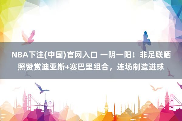 NBA下注(中国)官网入口 一阴一阳!非足联晒照赞赏迪亚斯+赛巴里组合,连场制造进球