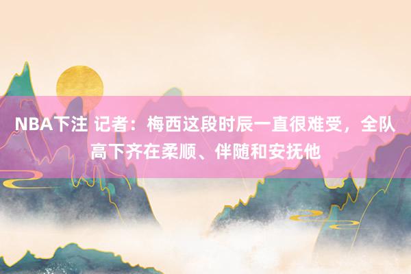 NBA下注 记者:梅西这段时辰一直很难受,全队高下齐在柔顺、伴随和安抚他